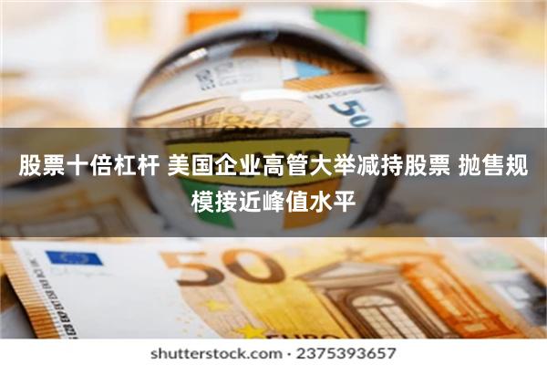 股票十倍杠杆 美国企业高管大举减持股票 抛售规模接近峰值水平