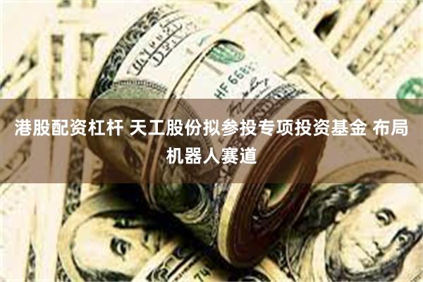 港股配资杠杆 天工股份拟参投专项投资基金 布局机器人赛道