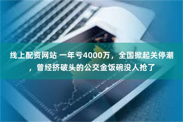 线上配资网站 一年亏4000万，全国掀起关停潮，曾经挤破头的公交金饭碗没人抢了