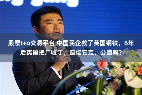 股票t+o交易平台 中国民企救了英国钢铁，6年后英国把厂收了，赔偿它定，公道吗？