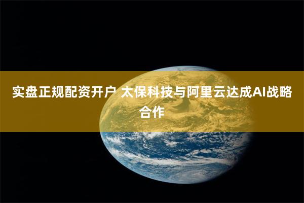 实盘正规配资开户 太保科技与阿里云达成AI战略合作