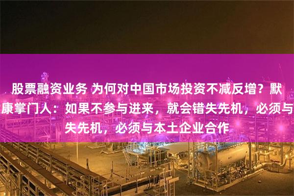 股票融资业务 为何对中国市场投资不减反增？默克中国医药健康掌门人：如果不参与进来，就会错失先机，必须与本土企业合作