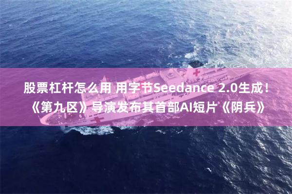 股票杠杆怎么用 用字节Seedance 2.0生成！《第九区》导演发布其首部AI短片《阴兵》
