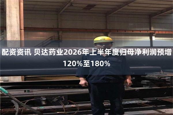 配资资讯 贝达药业2026年上半年度归母净利润预增120%至180%