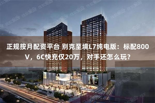 正规按月配资平台 别克至境L7纯电版：标配800V，6C快充仅20万，对手还怎么玩？