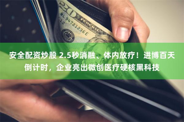 安全配资炒股 2.5秒消融、体内放疗！进博百天倒计时，企业亮出微创医疗硬核黑科技