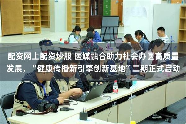 配资网上配资炒股 医媒融合助力社会办医高质量发展,“健康传播新引擎创新基地”二期正式启动