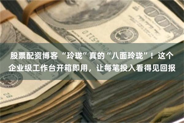 股票配资博客 “玲珑”真的“八面玲珑”！这个企业级工作台开箱即用，让每笔投入看得见回报