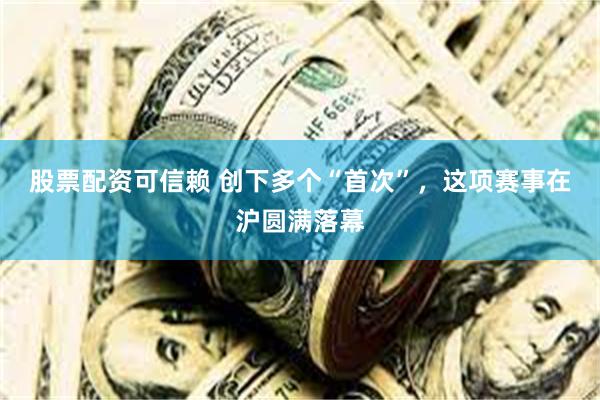 股票配资可信赖 创下多个“首次”，这项赛事在沪圆满落幕