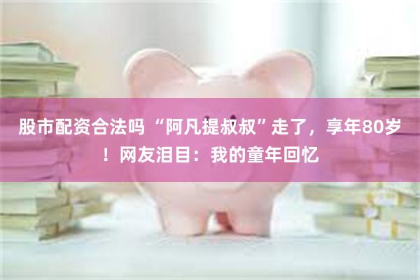 股市配资合法吗 “阿凡提叔叔”走了,享年80岁!网友泪目:我的童年回忆