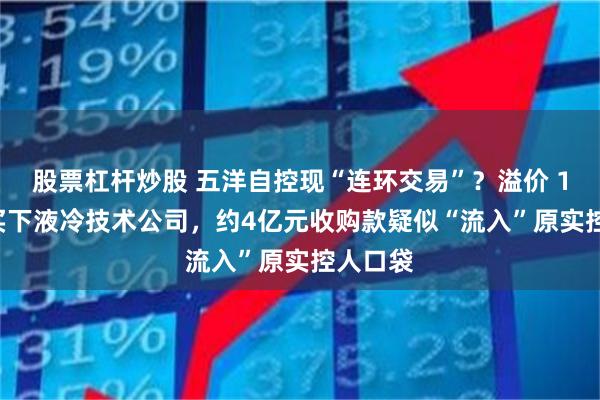 股票杠杆炒股 五洋自控现“连环交易”？溢价 1969%买下液冷技术公司，约4亿元收购款疑似“流入”原实控人口袋