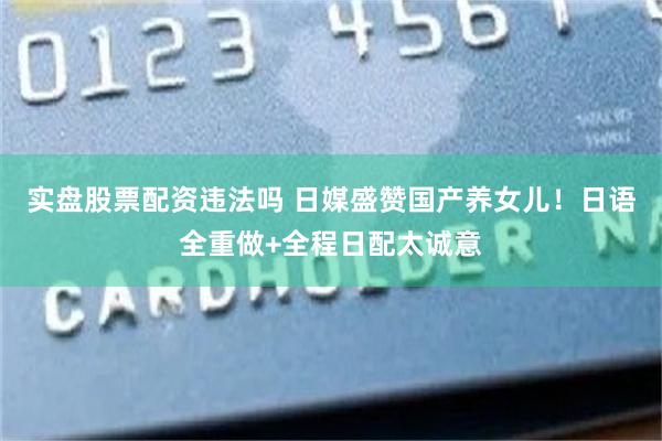 实盘股票配资违法吗 日媒盛赞国产养女儿！日语全重做+全程日配太诚意