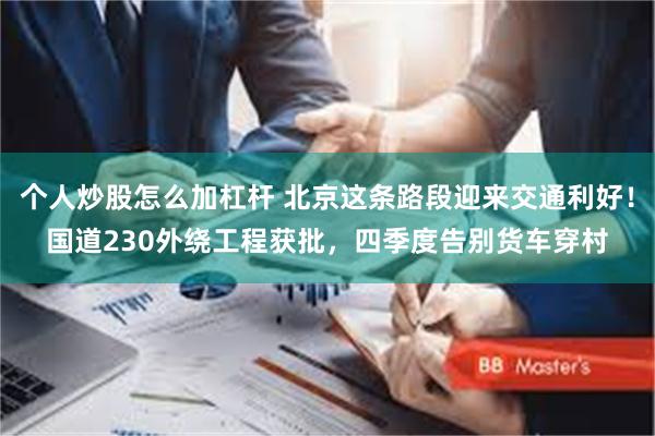 个人炒股怎么加杠杆 北京这条路段迎来交通利好！国道230外绕工程获批，四季度告别货车穿村