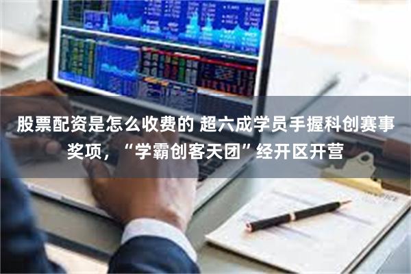 股票配资是怎么收费的 超六成学员手握科创赛事奖项，“学霸创客天团”经开区开营