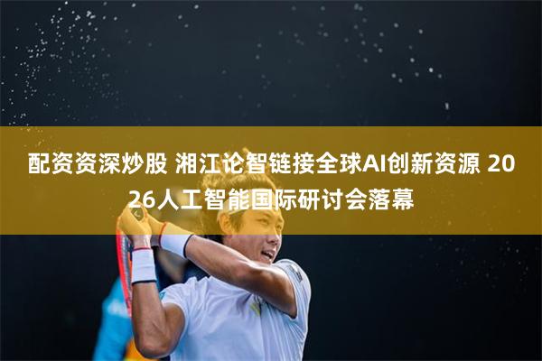 配资资深炒股 湘江论智链接全球AI创新资源 2026人工智能国际研讨会落幕
