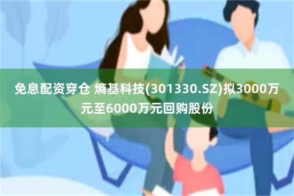 免息配资穿仓 熵基科技(301330.SZ)拟3000万元至6000万元回购股份