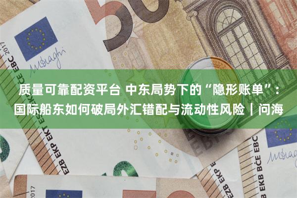 质量可靠配资平台 中东局势下的“隐形账单”：国际船东如何破局外汇错配与流动性风险｜问海