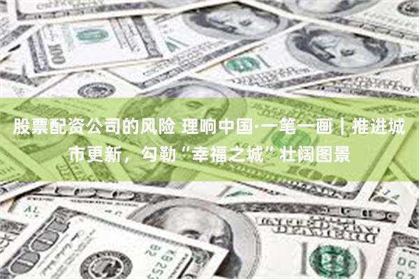 股票配资公司的风险 理响中国·一笔一画｜推进城市更新，勾勒“幸福之城”壮阔图景