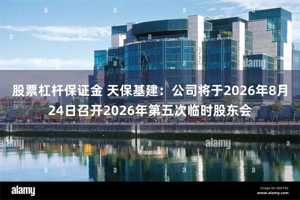 股票杠杆保证金 天保基建：公司将于2026年8月24日召开2026年第五次临时股东会