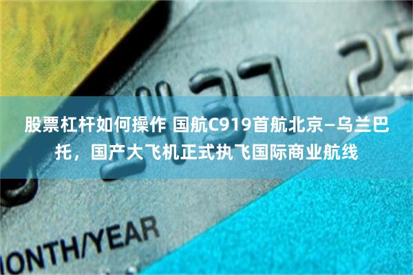 股票杠杆如何操作 国航C919首航北京—乌兰巴托，国产大飞机正式执飞国际商业航线