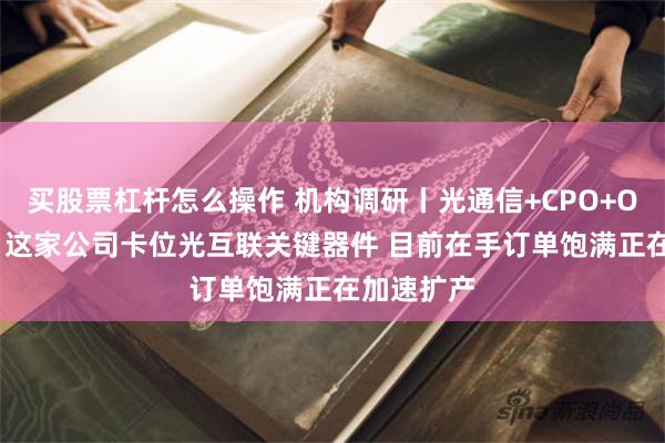 买股票杠杆怎么操作 机构调研丨光通信+CPO+OCS交换机 这家公司卡位光互联关键器件 目前在手订单饱满正在加速扩产