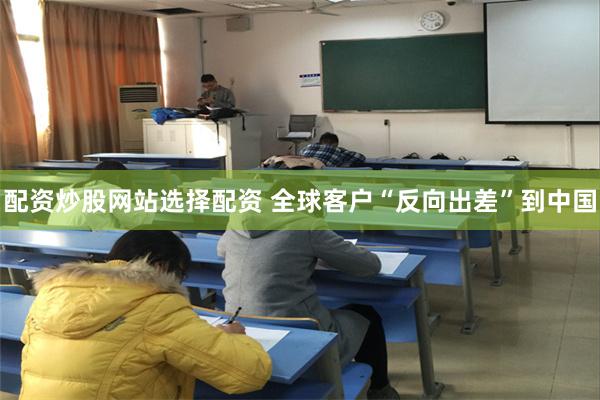 配资炒股网站选择配资 全球客户“反向出差”到中国