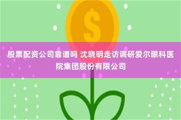 股票配资公司靠谱吗 沈晓明走访调研爱尔眼科医院集团股份有限公司
